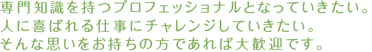 専門知識を持つプロフェッショナルとなっていきたい。人に喜ばれる仕事にチャレンジしていきたい。そんな思いをお持ちの方であれば大歓迎です。